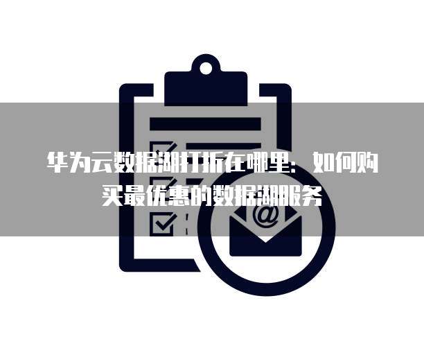 华为云数据湖打折在哪里:如何购买最优惠的数据湖服务