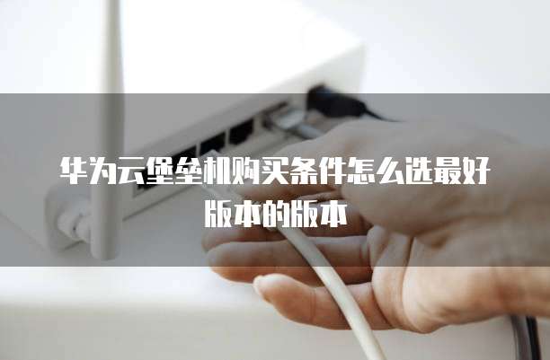 华为云堡垒机购买条件怎么选最好版本的版本