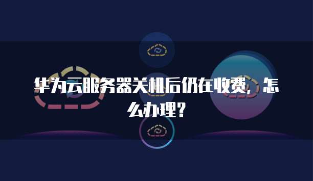华为云服务器关机后仍在收费,怎么办理?