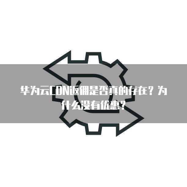 华为云CDN返佣是否真的存在?为什么没有优惠?