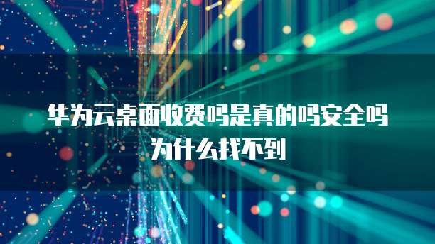 华为云桌面收费吗是真的吗安全吗为什么找不到