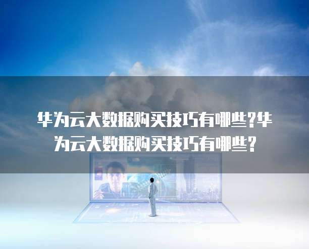 华为云大数据购买技巧有哪些?华为云大数据购买技巧有哪些?