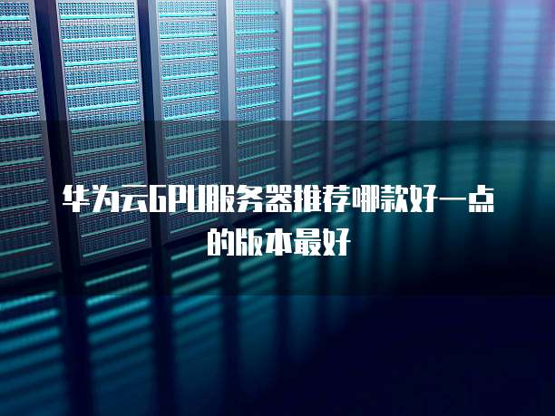 华为云GPU服务器推荐哪款好一点的版本最好