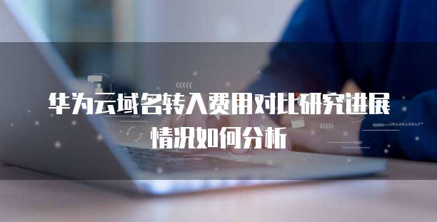 华为云域名转入费用对比研究进展情况如何分析