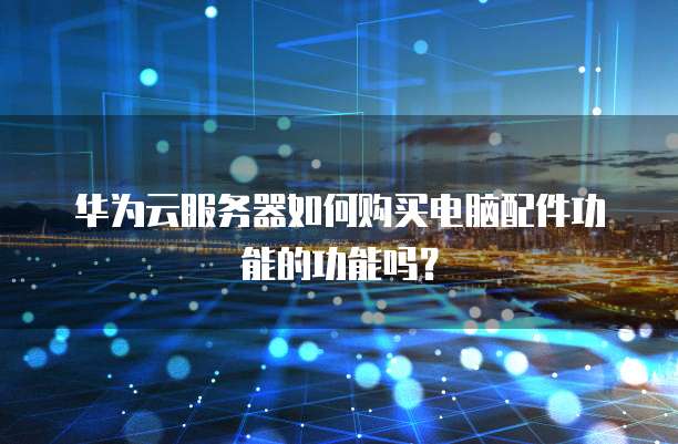 华为云服务器如何购买电脑配件功能的功能吗？