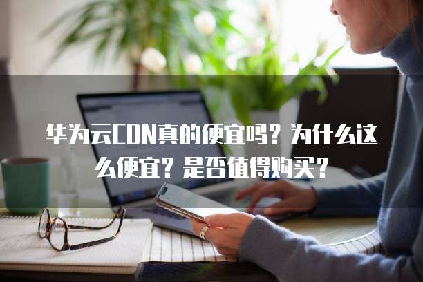 华为云CDN真的便宜吗?为什么这么便宜?是否值得购买?