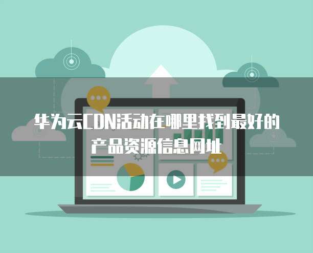 华为云CDN活动在哪里找到最好的产品资源信息网址