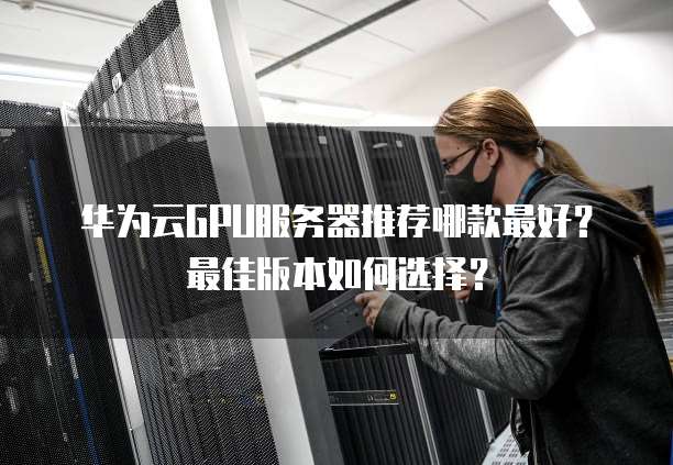 华为云GPU服务器推荐哪款最好?最佳版本如何选择?