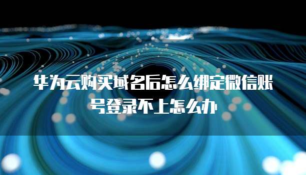 华为云购买域名后怎么绑定微信账号登录不上怎么办