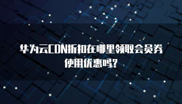 华为云CDN折扣在哪里领取会员券使用优惠吗？