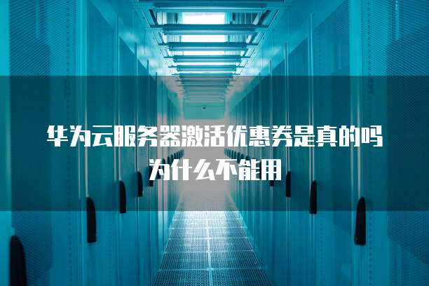 华为云服务器激活优惠券是真的吗为什么不能用