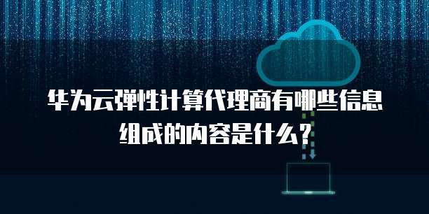 华为云弹性计算代理商有哪些信息组成的内容是什么？