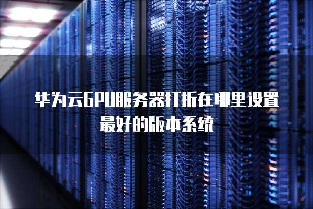 华为云GPU服务器打折在哪里设置最好的版本系统