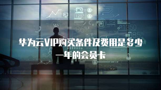 华为云VIP购买条件及费用是多少一年的会员卡
