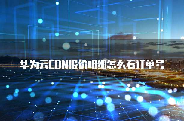 华为云CDN报价明细怎么看订单号
