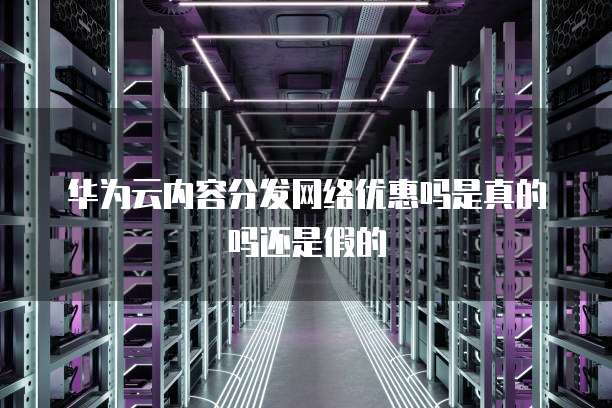 华为云内容分发网络优惠吗是真的吗还是假的