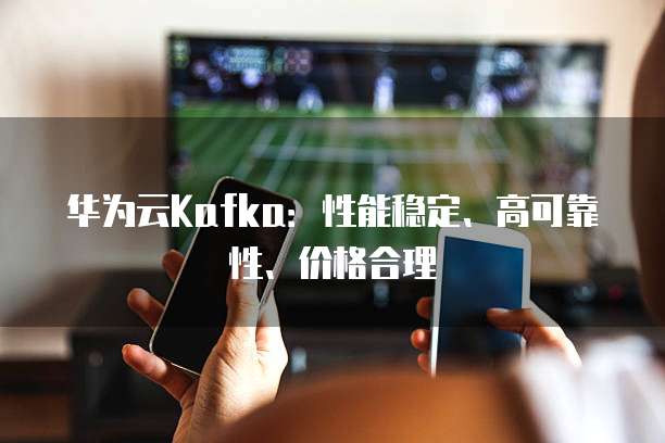 华为云Kafka:性能稳定、高可靠性、价格合理