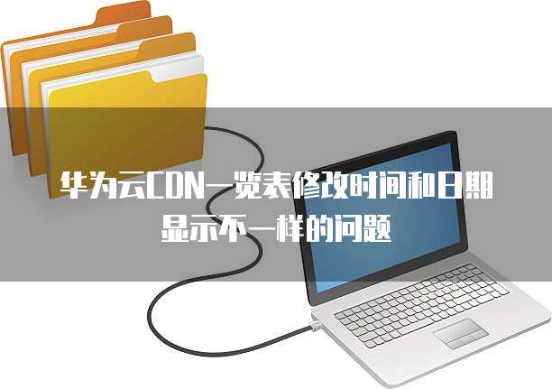 华为云CDN一览表修改时间和日期显示不一样的问题