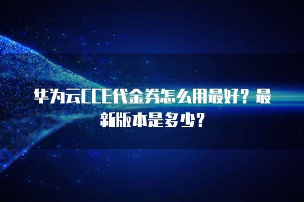 华为云CCE代金券怎么用最好?最新版本是多少?