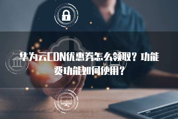 华为云CDN优惠券怎么领取?功能费功能如何使用?