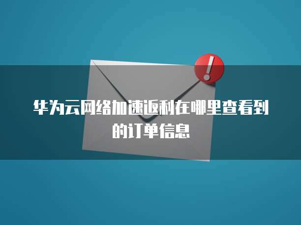 华为云网络加速返利在哪里查看到的订单信息