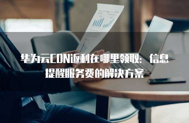 华为云CDN返利在哪里领取:信息提醒服务费的解决方案