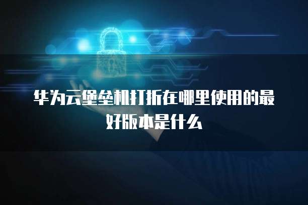 华为云堡垒机打折在哪里使用的最好版本是什么