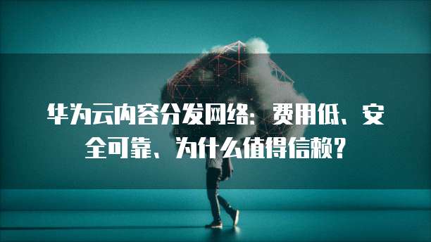 华为云内容分发网络:费用低、安全可靠、为什么值得信赖?