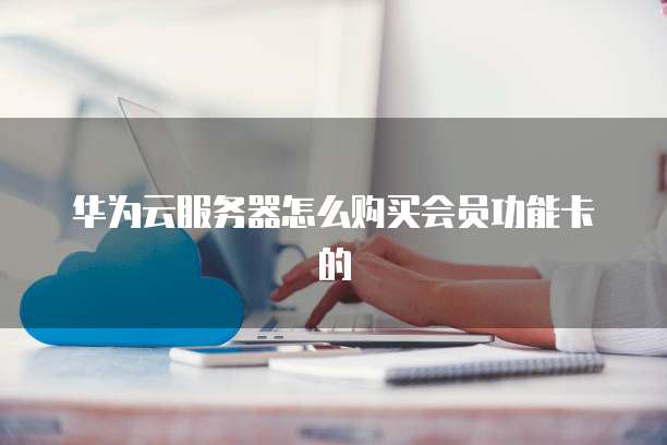 华为云服务器怎么购买会员功能卡的