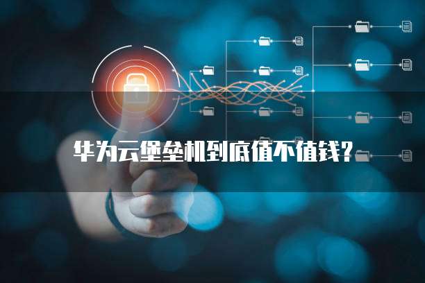 华为云堡垒机到底值不值钱?