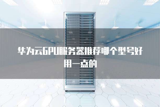 华为云GPU服务器推荐哪个型号好用一点的
