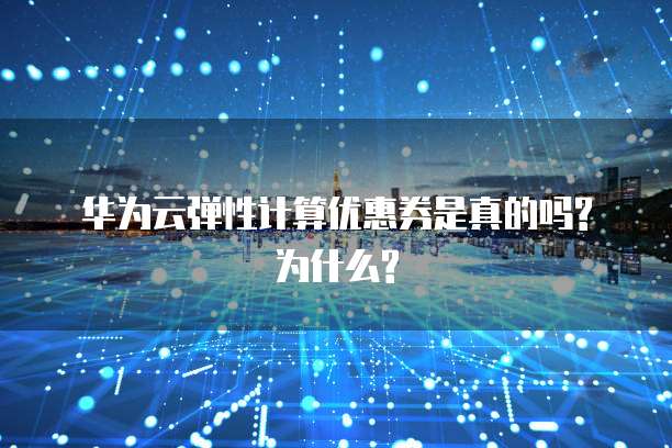 华为云弹性计算优惠券是真的吗?为什么?