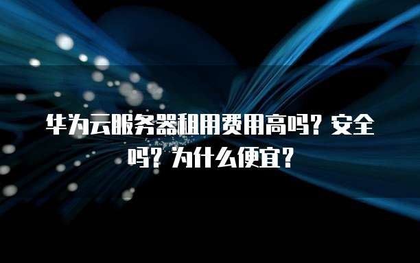 华为云服务器租用费用高吗？安全吗？为什么便宜？