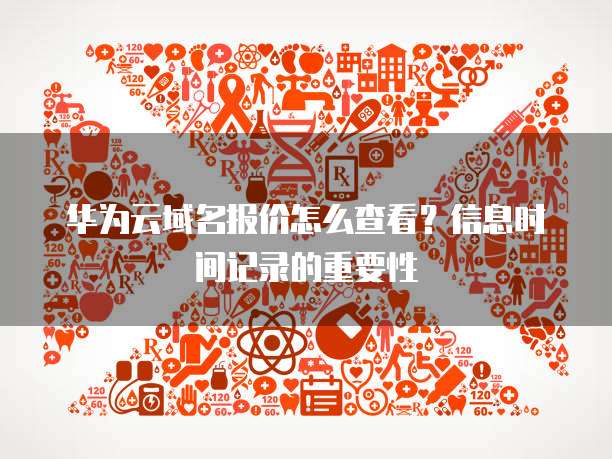 华为云域名报价怎么查看？信息时间记录的重要性