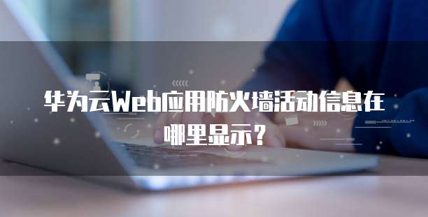 华为云Web应用防火墙活动信息在哪里显示?