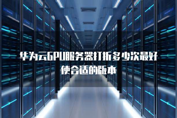 华为云GPU服务器打折多少次最好使合适的版本
