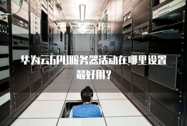 华为云GPU服务器活动在哪里设置最好用?