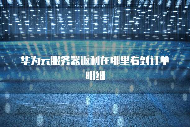 华为云服务器返利在哪里看到订单明细