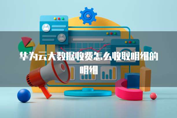 华为云大数据收费怎么收取明细的明细