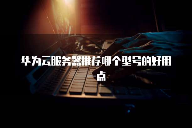 华为云服务器推荐哪个型号的好用一点