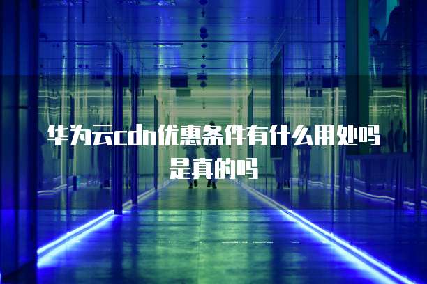华为云cdn优惠条件有什么用处吗是真的吗