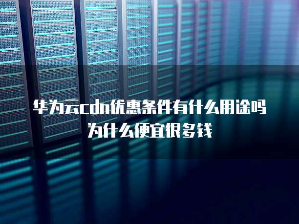 华为云cdn优惠条件有什么用途吗为什么便宜很多钱
