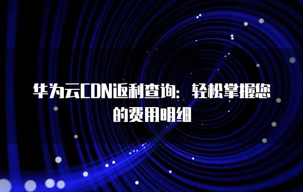 华为云CDN返利查询:轻松掌握您的费用明细