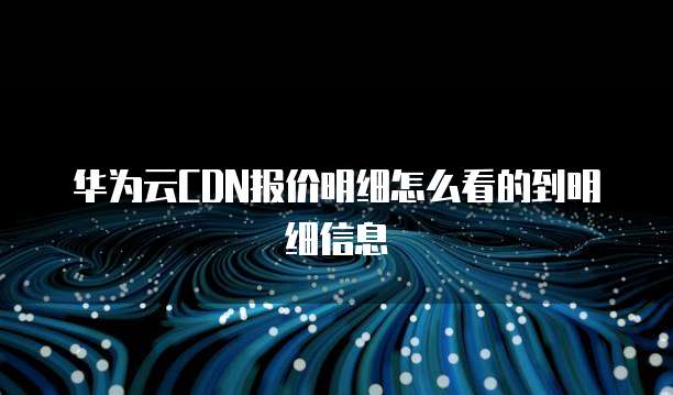 华为云CDN报价明细怎么看的到明细信息