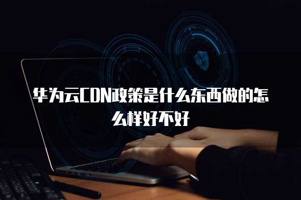 华为云CDN政策是什么东西做的怎么样好不好