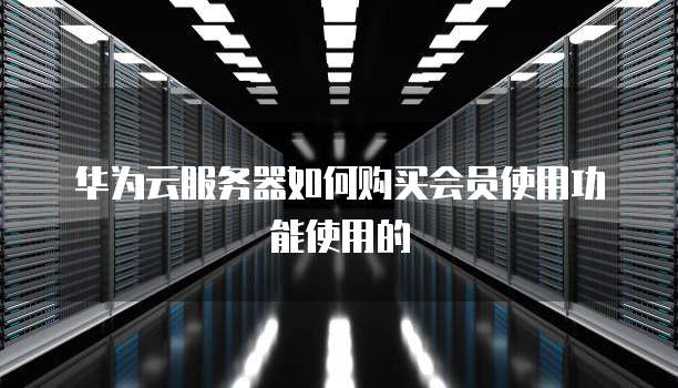 华为云服务器如何购买会员使用功能使用的