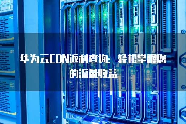 华为云CDN返利查询:轻松掌握您的流量收益