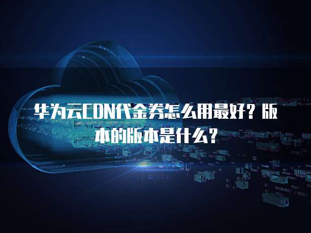 华为云CDN代金券怎么用最好?版本的版本是什么?
