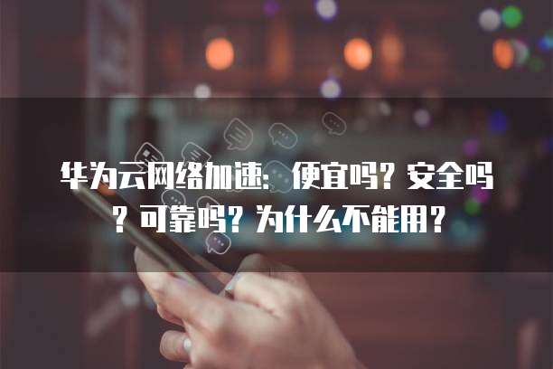 华为云网络加速：便宜吗？安全吗？可靠吗？为什么不能用？
