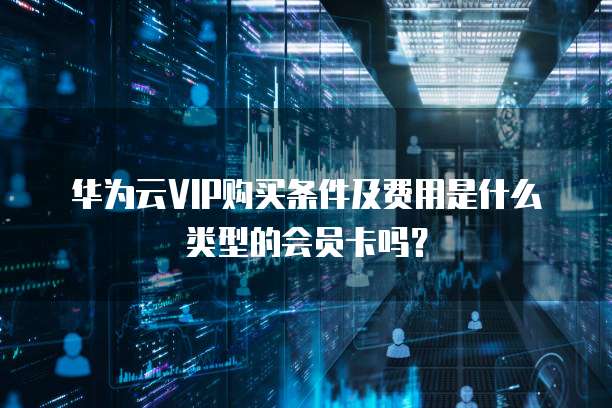 华为云VIP购买条件及费用是什么类型的会员卡吗?